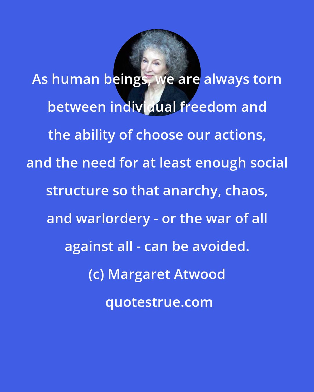 Margaret Atwood: As human beings, we are always torn between individual freedom and the ability of choose our actions, and the need for at least enough social structure so that anarchy, chaos, and warlordery - or the war of all against all - can be avoided.