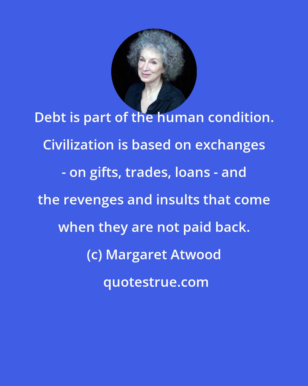 Margaret Atwood: Debt is part of the human condition. Civilization is based on exchanges - on gifts, trades, loans - and the revenges and insults that come when they are not paid back.