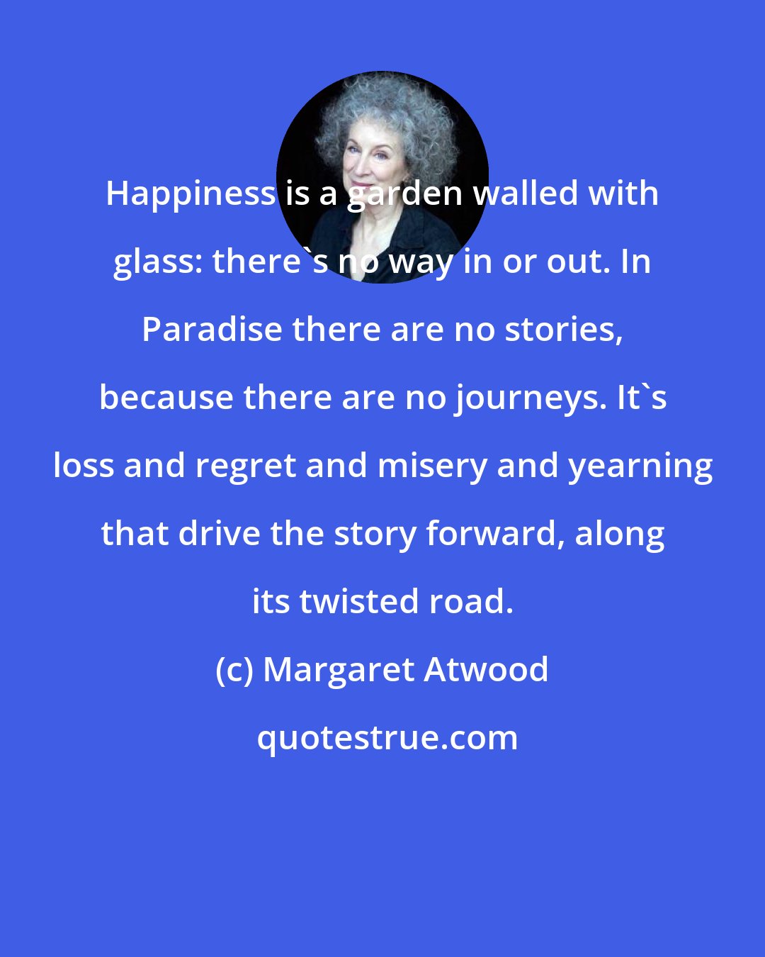 Margaret Atwood: Happiness is a garden walled with glass: there's no way in or out. In Paradise there are no stories, because there are no journeys. It's loss and regret and misery and yearning that drive the story forward, along its twisted road.