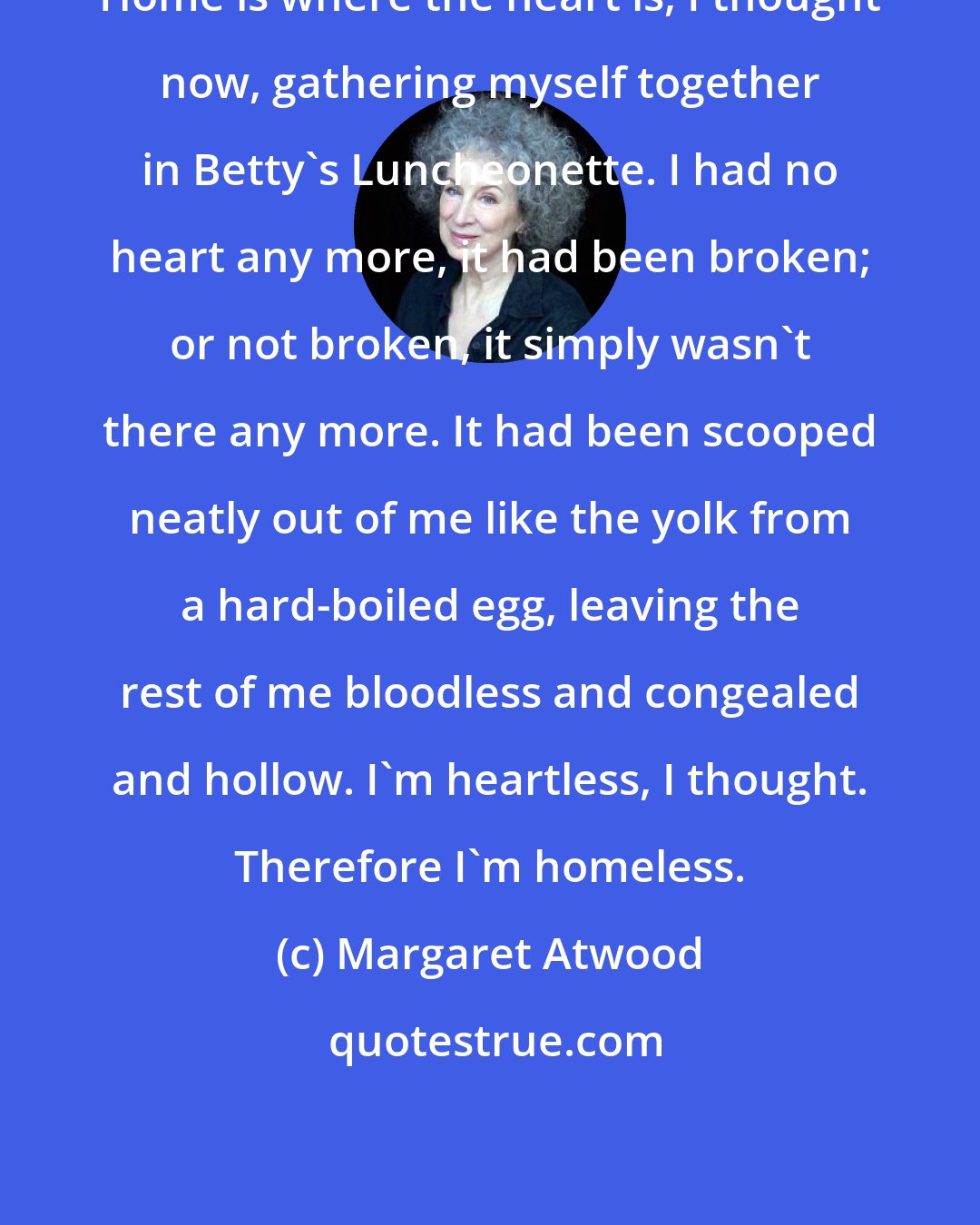 Margaret Atwood: Home is where the heart is, I thought now, gathering myself together in Betty's Luncheonette. I had no heart any more, it had been broken; or not broken, it simply wasn't there any more. It had been scooped neatly out of me like the yolk from a hard-boiled egg, leaving the rest of me bloodless and congealed and hollow. I'm heartless, I thought. Therefore I'm homeless.