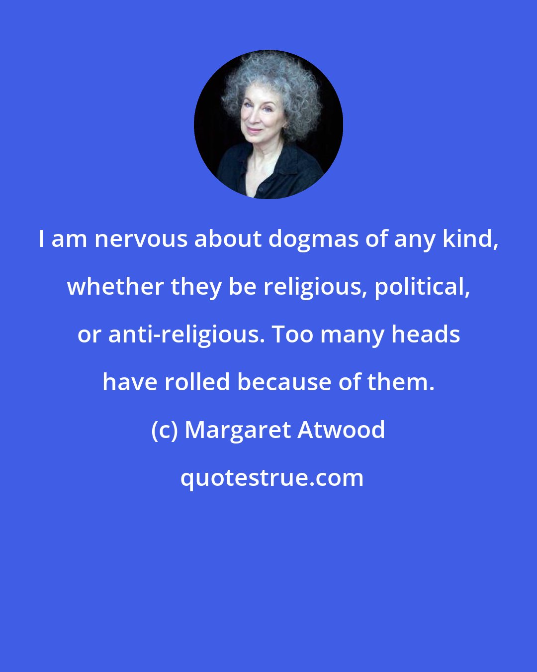 Margaret Atwood: I am nervous about dogmas of any kind, whether they be religious, political, or anti-religious. Too many heads have rolled because of them.