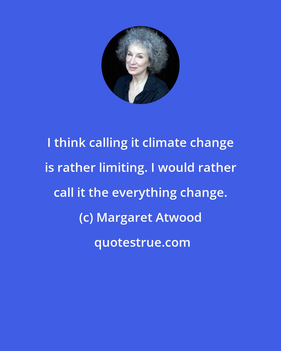 Margaret Atwood: I think calling it climate change is rather limiting. I would rather call it the everything change.