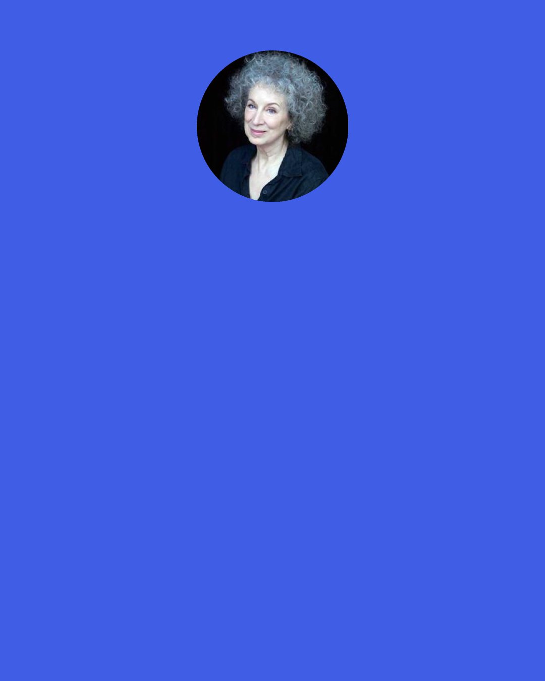 Margaret Atwood: If I am good enough and quiet enough, perhaps after all they will let me go; but it’s not easy being quiet and good, it’s like hanging on to the edge of a bridge when you’ve already fallen over; you don’t seem to be moving, just dangling there, and yet it is taking all your strength.