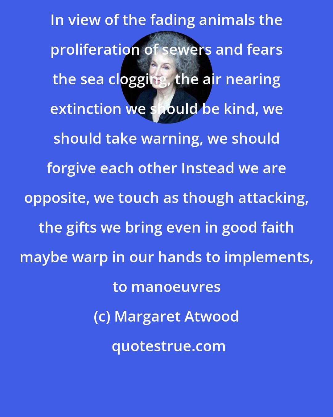 Margaret Atwood: In view of the fading animals the proliferation of sewers and fears the sea clogging, the air nearing extinction we should be kind, we should take warning, we should forgive each other Instead we are opposite, we touch as though attacking, the gifts we bring even in good faith maybe warp in our hands to implements, to manoeuvres