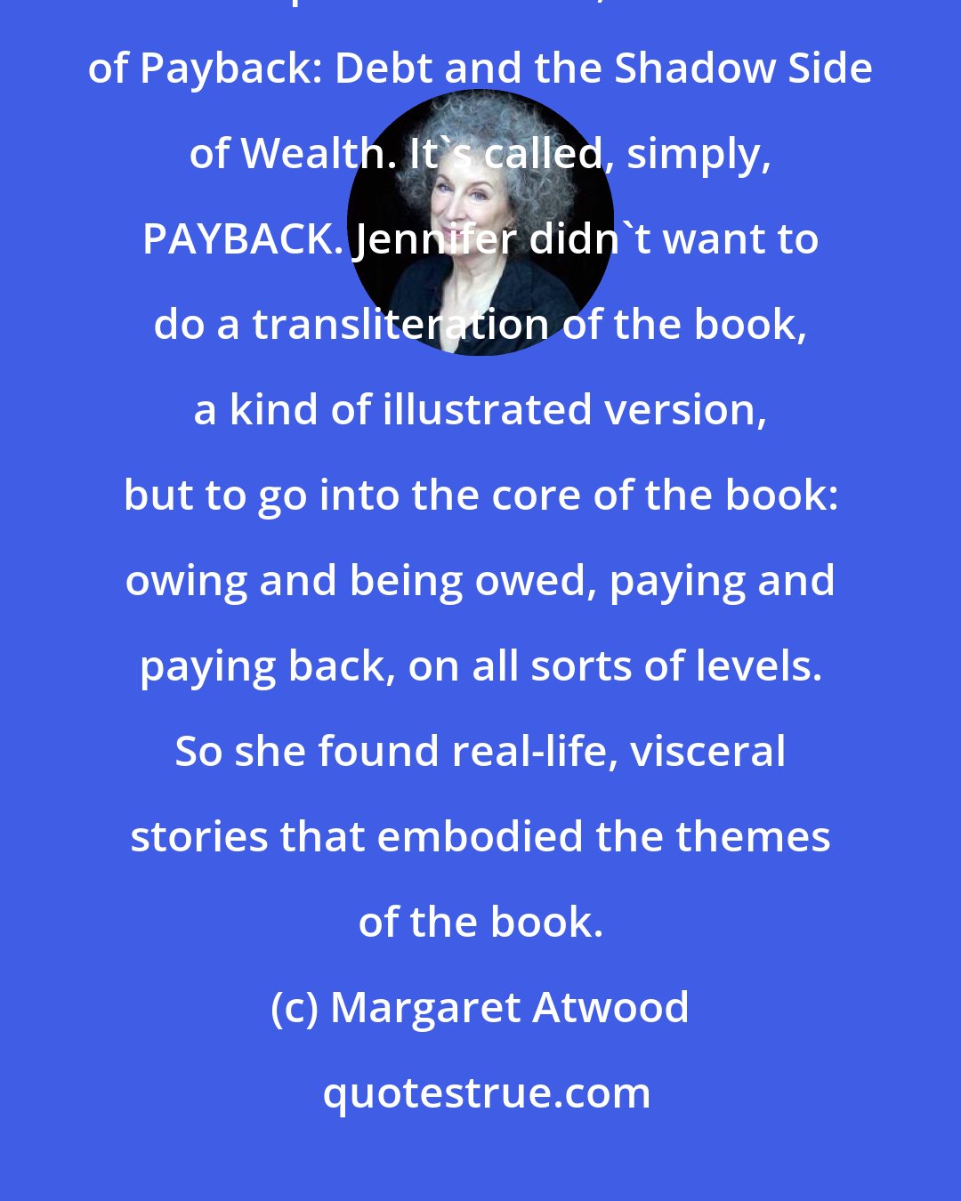 Margaret Atwood: It was exciting to work with director Jennifer Baichwal, who made Manufactured Landscapes and others, on the film of Payback: Debt and the Shadow Side of Wealth. It's called, simply, PAYBACK. Jennifer didn't want to do a transliteration of the book, a kind of illustrated version, but to go into the core of the book: owing and being owed, paying and paying back, on all sorts of levels. So she found real-life, visceral stories that embodied the themes of the book.