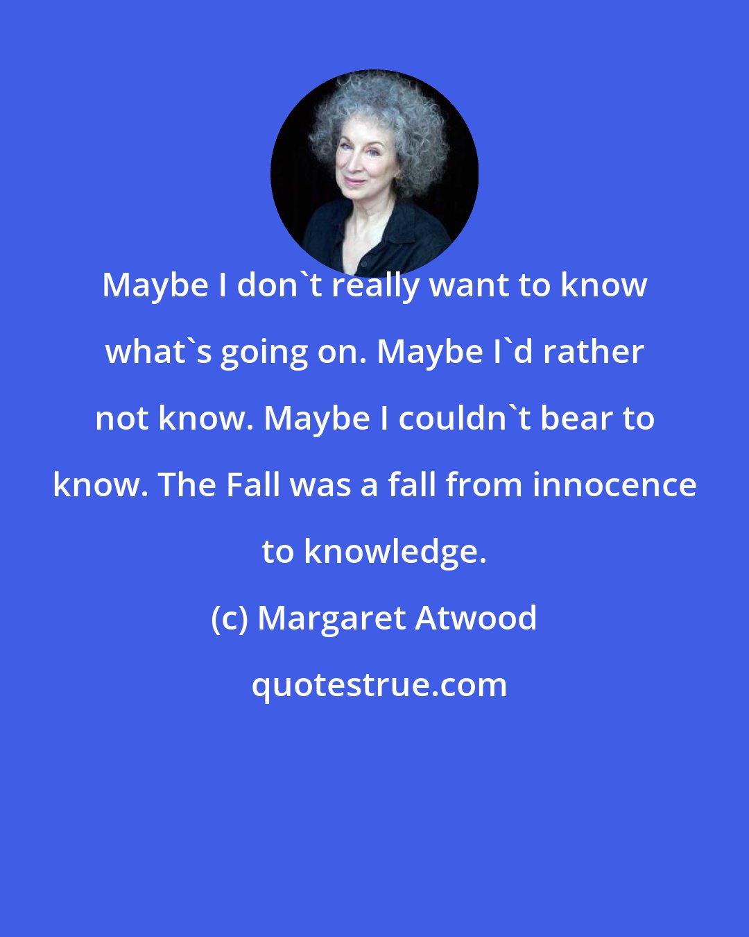 Margaret Atwood: Maybe I don't really want to know what's going on. Maybe I'd rather not know. Maybe I couldn't bear to know. The Fall was a fall from innocence to knowledge.