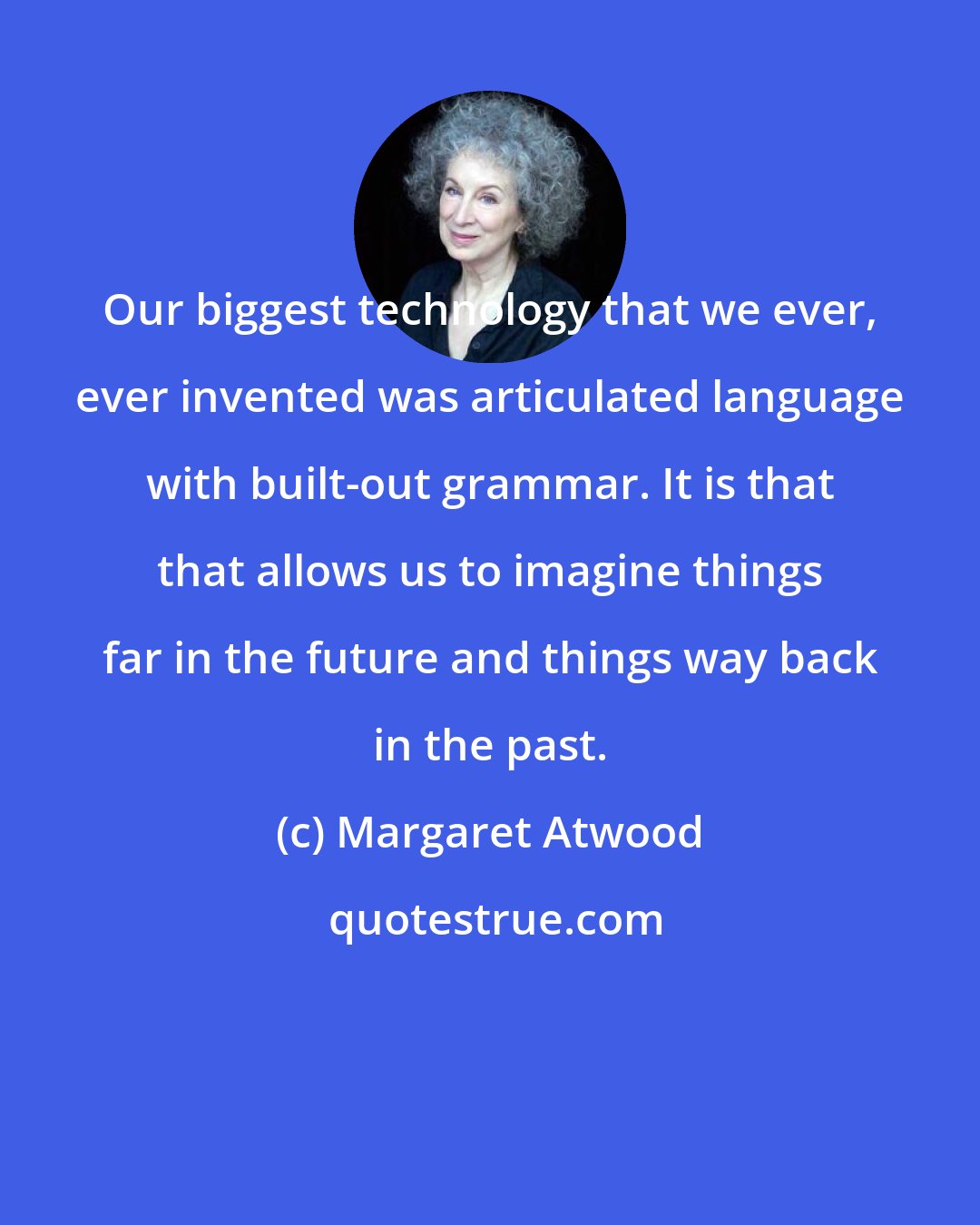 Margaret Atwood: Our biggest technology that we ever, ever invented was articulated language with built-out grammar. It is that that allows us to imagine things far in the future and things way back in the past.