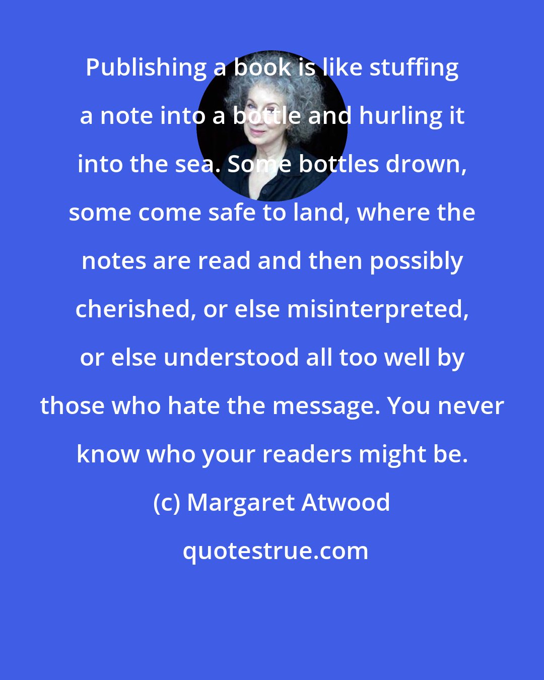 Margaret Atwood: Publishing a book is like stuffing a note into a bottle and hurling it into the sea. Some bottles drown, some come safe to land, where the notes are read and then possibly cherished, or else misinterpreted, or else understood all too well by those who hate the message. You never know who your readers might be.