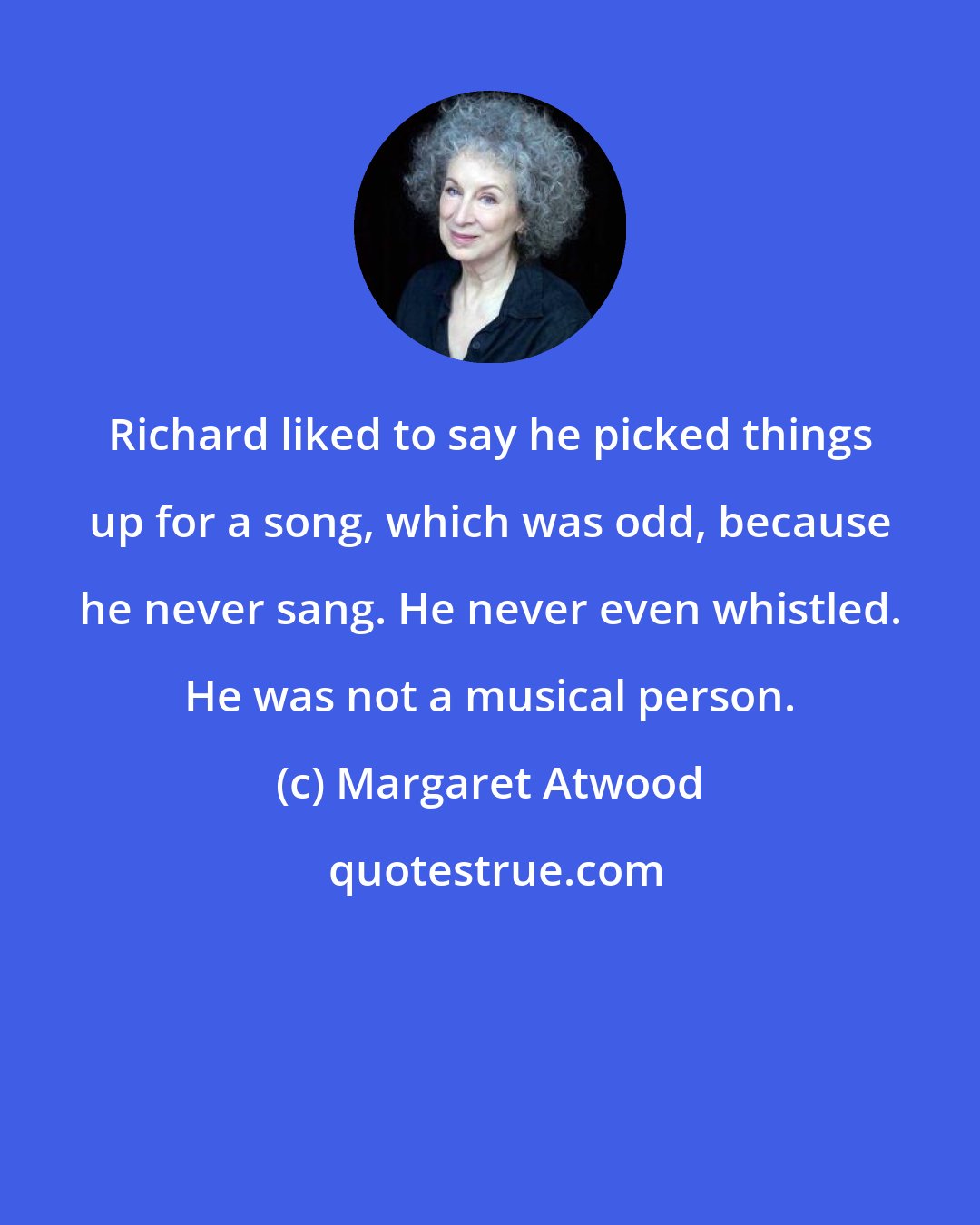 Margaret Atwood: Richard liked to say he picked things up for a song, which was odd, because he never sang. He never even whistled. He was not a musical person.