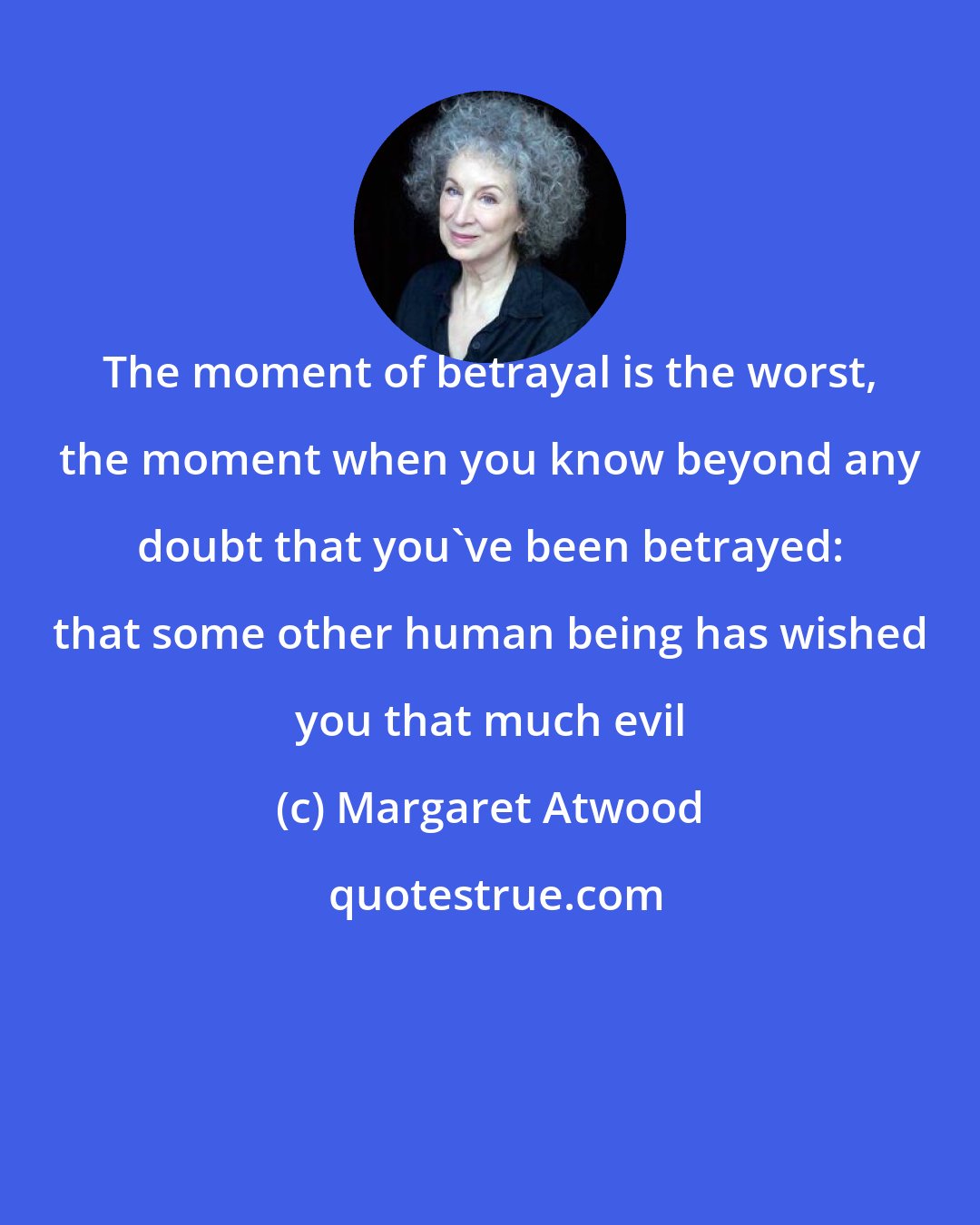 Margaret Atwood: The moment of betrayal is the worst, the moment when you know beyond any doubt that you've been betrayed: that some other human being has wished you that much evil