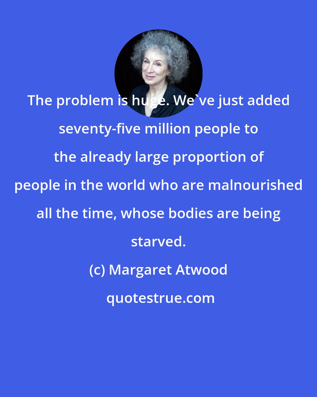 Margaret Atwood: The problem is huge. We've just added seventy-five million people to the already large proportion of people in the world who are malnourished all the time, whose bodies are being starved.