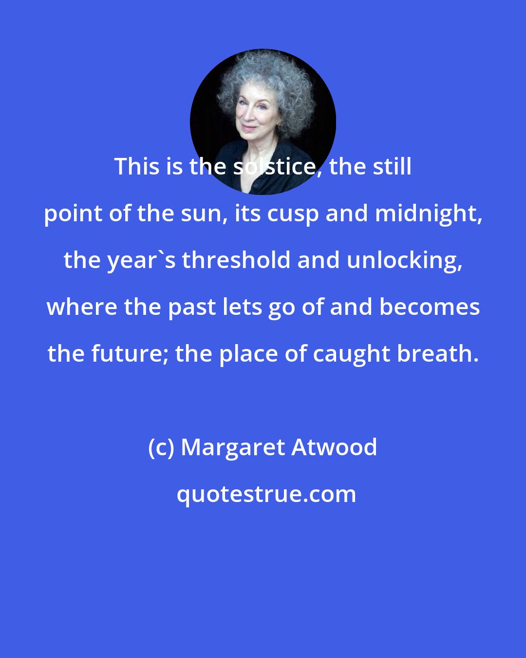 Margaret Atwood: This is the solstice, the still point of the sun, its cusp and midnight, the year's threshold and unlocking, where the past lets go of and becomes the future; the place of caught breath.