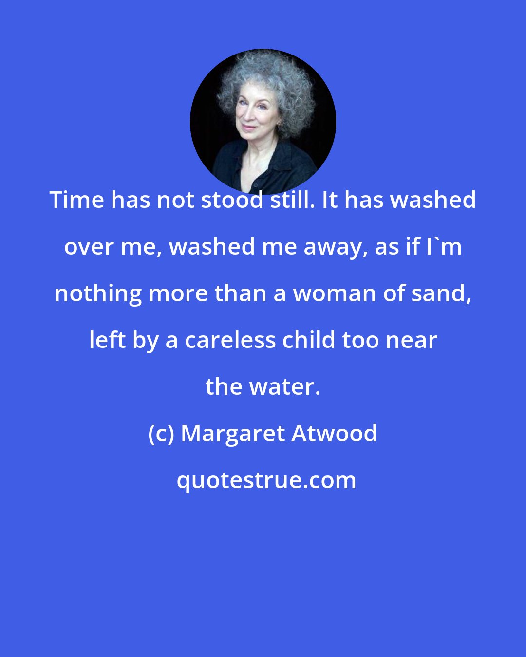 Margaret Atwood: Time has not stood still. It has washed over me, washed me away, as if I'm nothing more than a woman of sand, left by a careless child too near the water.