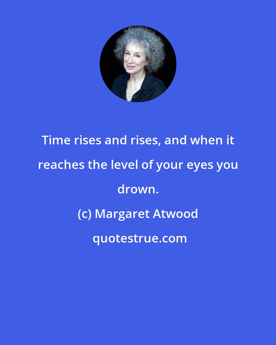 Margaret Atwood: Time rises and rises, and when it reaches the level of your eyes you drown.