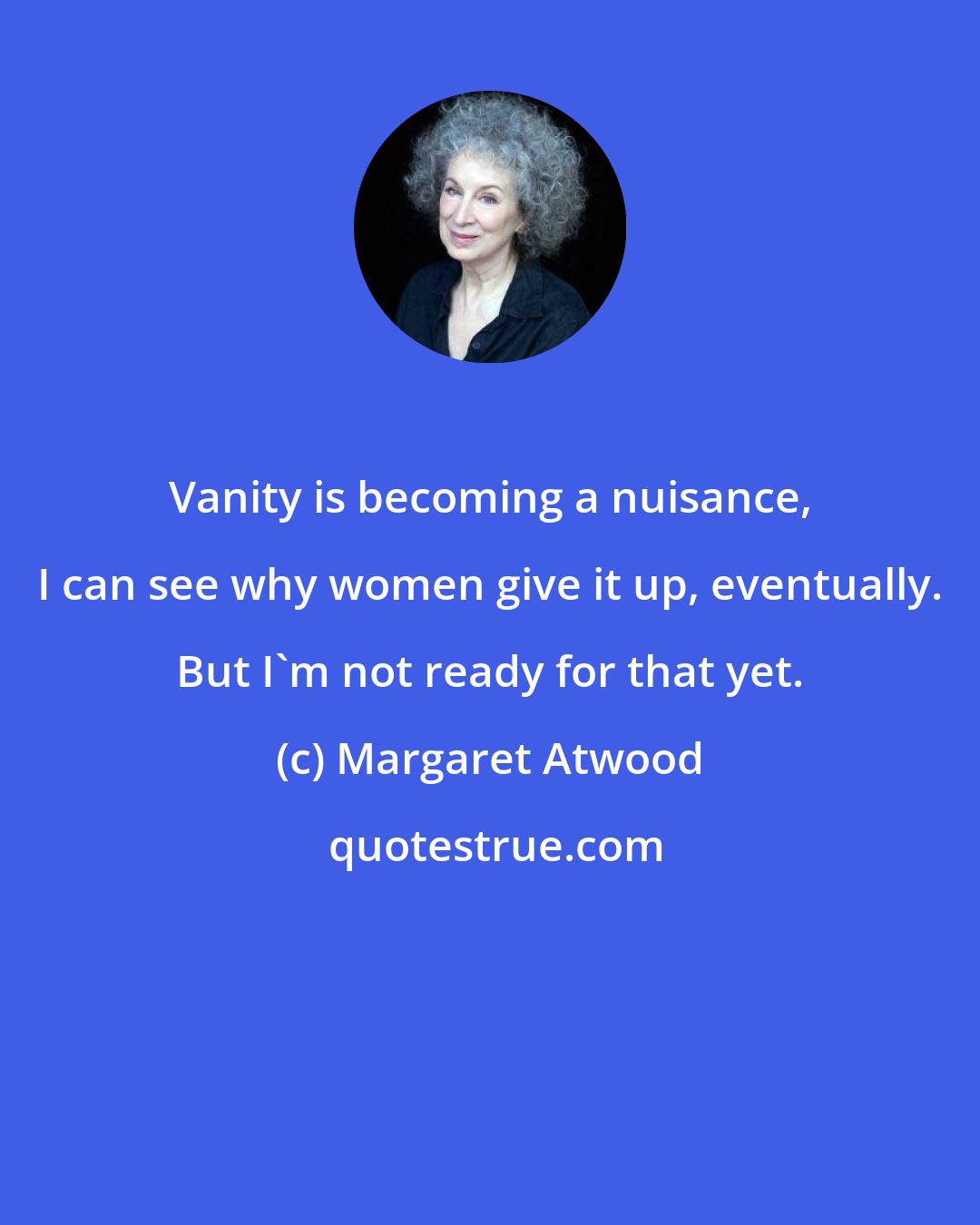 Margaret Atwood: Vanity is becoming a nuisance, I can see why women give it up, eventually. But I'm not ready for that yet.