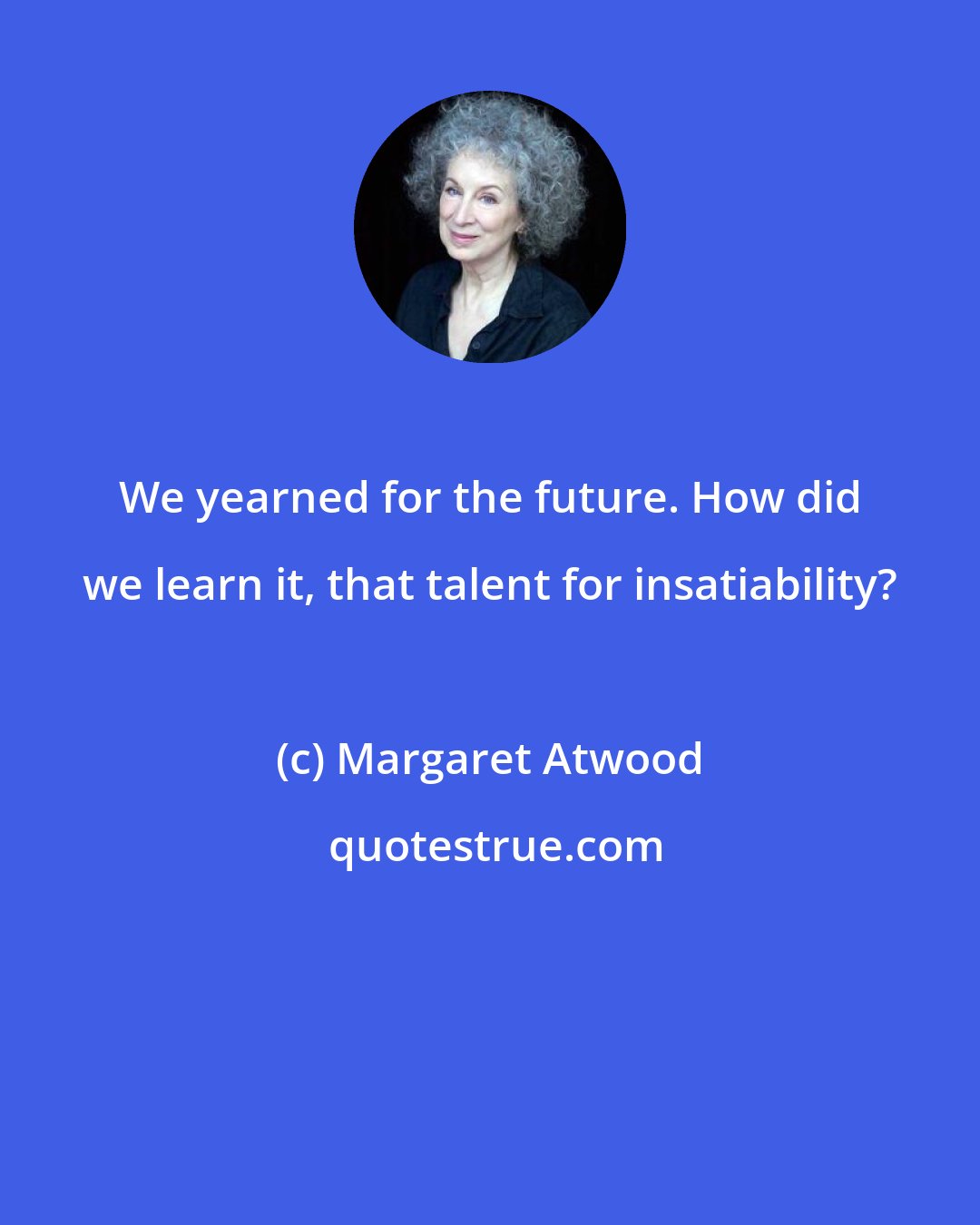 Margaret Atwood: We yearned for the future. How did we learn it, that talent for insatiability?