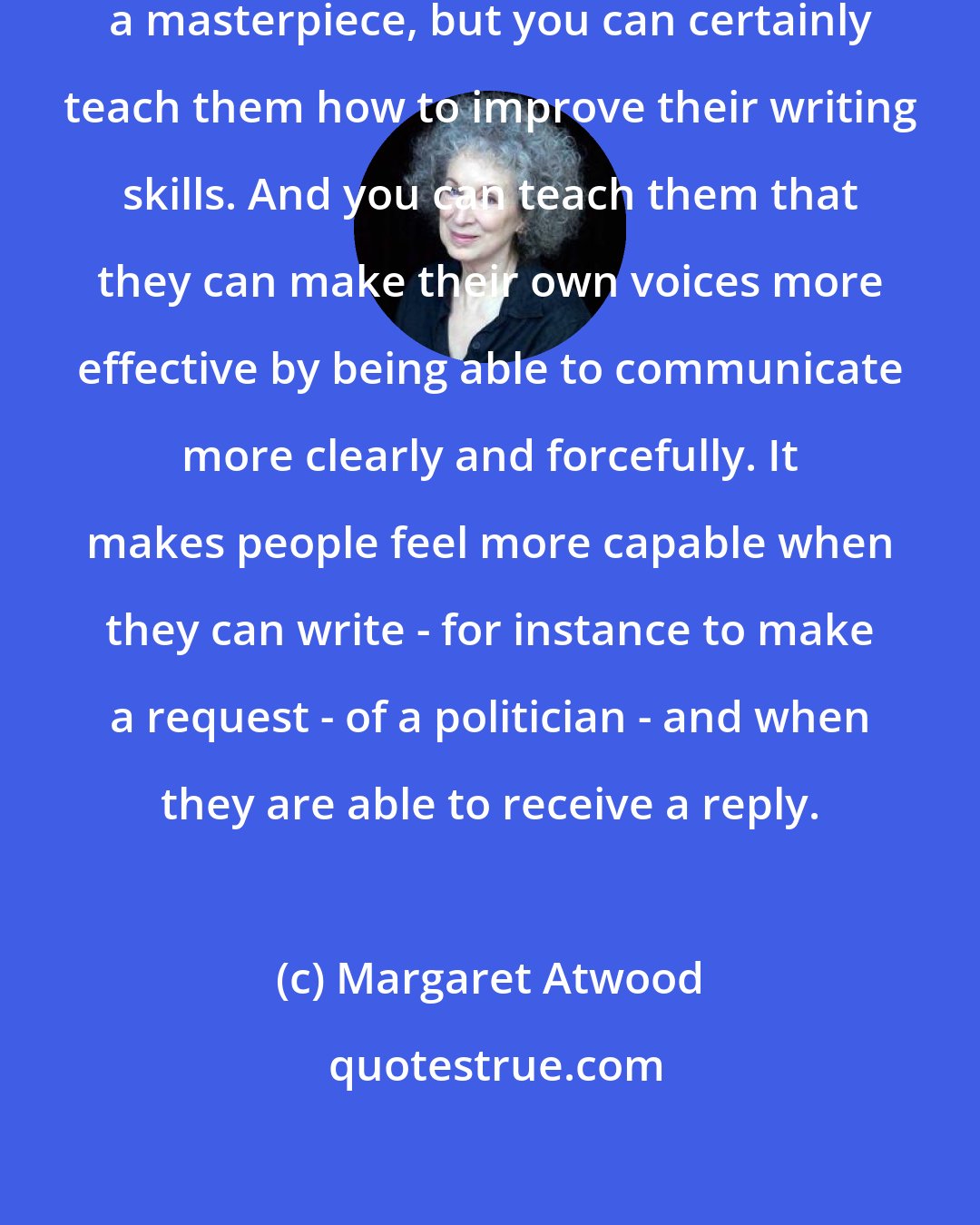 Margaret Atwood: You cannot teach somebody to write a masterpiece, but you can certainly teach them how to improve their writing skills. And you can teach them that they can make their own voices more effective by being able to communicate more clearly and forcefully. It makes people feel more capable when they can write - for instance to make a request - of a politician - and when they are able to receive a reply.