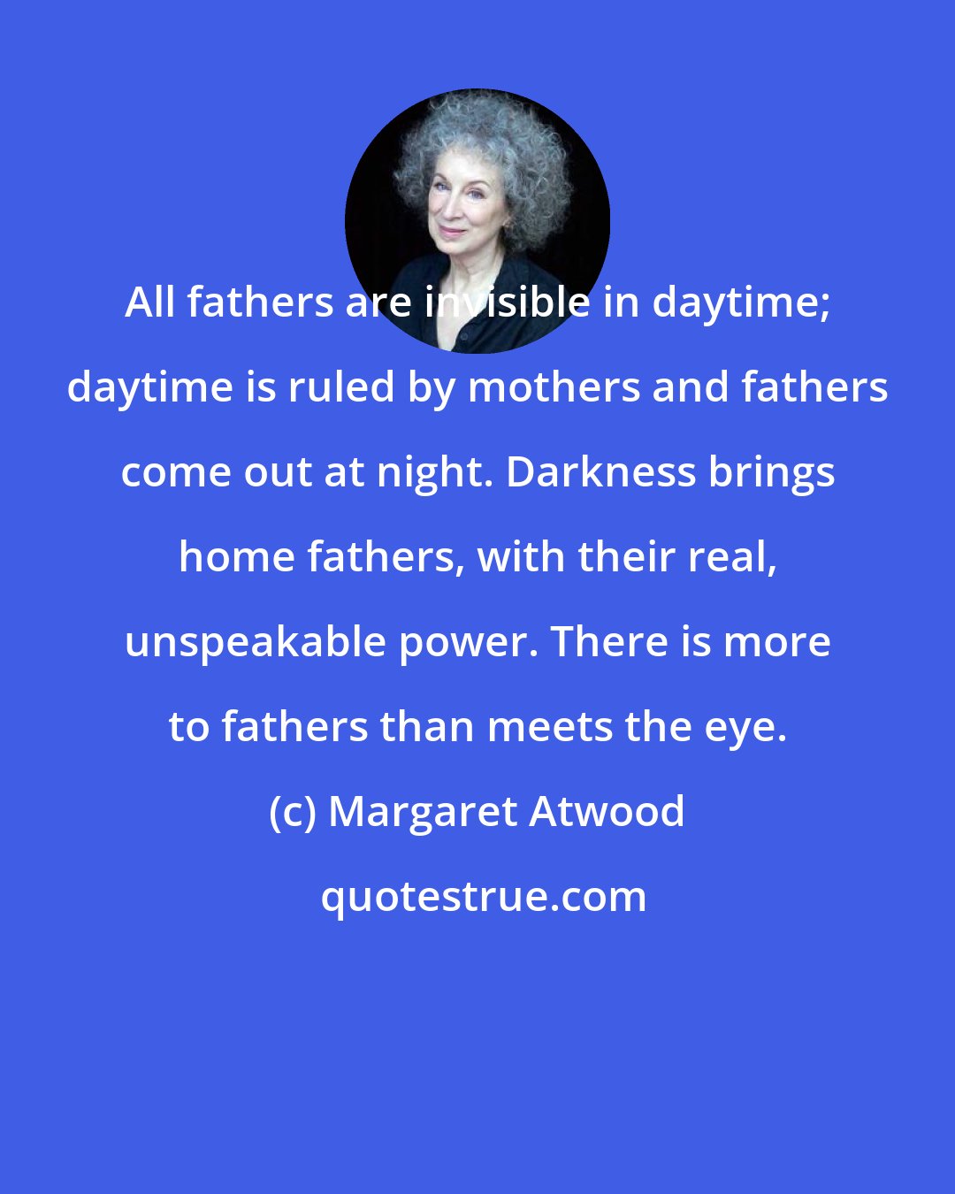 Margaret Atwood: All fathers are invisible in daytime; daytime is ruled by mothers and fathers come out at night. Darkness brings home fathers, with their real, unspeakable power. There is more to fathers than meets the eye.