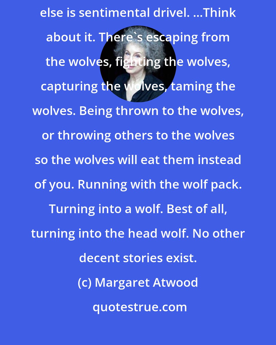 Margaret Atwood: All stories are about wolves. All worth repeating, that is. Anything else is sentimental drivel. ...Think about it. There's escaping from the wolves, fighting the wolves, capturing the wolves, taming the wolves. Being thrown to the wolves, or throwing others to the wolves so the wolves will eat them instead of you. Running with the wolf pack. Turning into a wolf. Best of all, turning into the head wolf. No other decent stories exist.