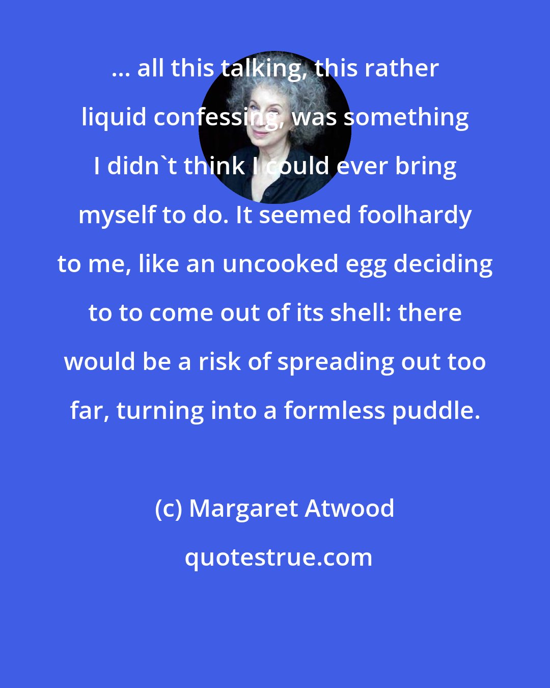 Margaret Atwood: ... all this talking, this rather liquid confessing, was something I didn't think I could ever bring myself to do. It seemed foolhardy to me, like an uncooked egg deciding to to come out of its shell: there would be a risk of spreading out too far, turning into a formless puddle.