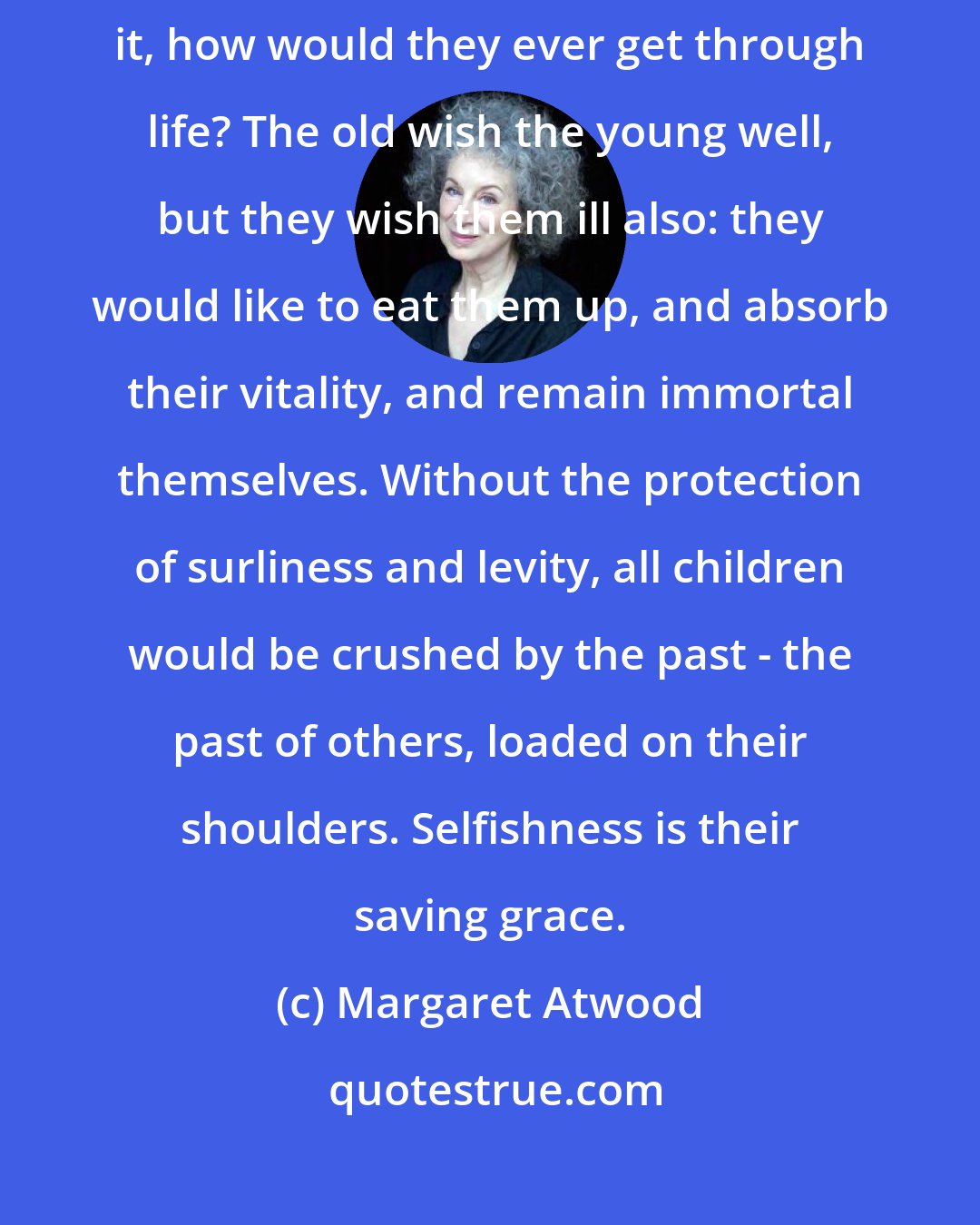 Margaret Atwood: But thoughtless ingratitude is the armour of the young; without it, how would they ever get through life? The old wish the young well, but they wish them ill also: they would like to eat them up, and absorb their vitality, and remain immortal themselves. Without the protection of surliness and levity, all children would be crushed by the past - the past of others, loaded on their shoulders. Selfishness is their saving grace.