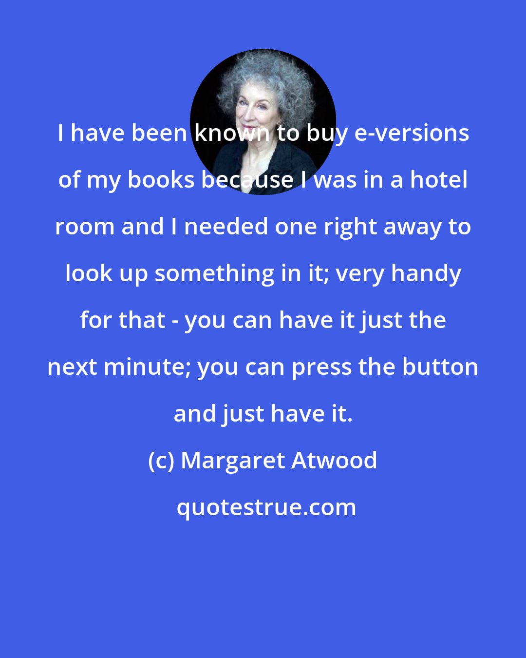 Margaret Atwood: I have been known to buy e-versions of my books because I was in a hotel room and I needed one right away to look up something in it; very handy for that - you can have it just the next minute; you can press the button and just have it.