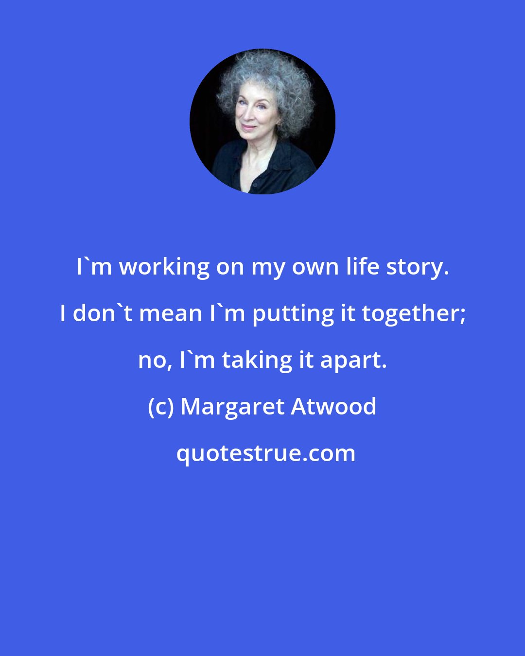 Margaret Atwood: I'm working on my own life story. I don't mean I'm putting it together; no, I'm taking it apart.