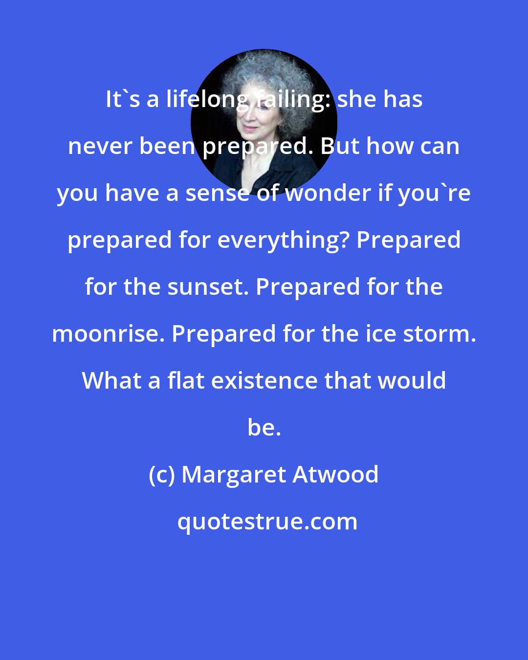Margaret Atwood: It's a lifelong failing: she has never been prepared. But how can you have a sense of wonder if you're prepared for everything? Prepared for the sunset. Prepared for the moonrise. Prepared for the ice storm. What a flat existence that would be.