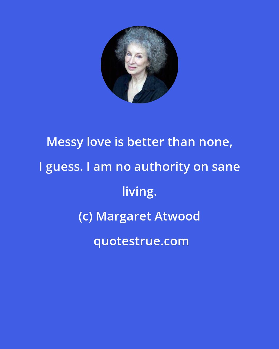 Margaret Atwood: Messy love is better than none, I guess. I am no authority on sane living.