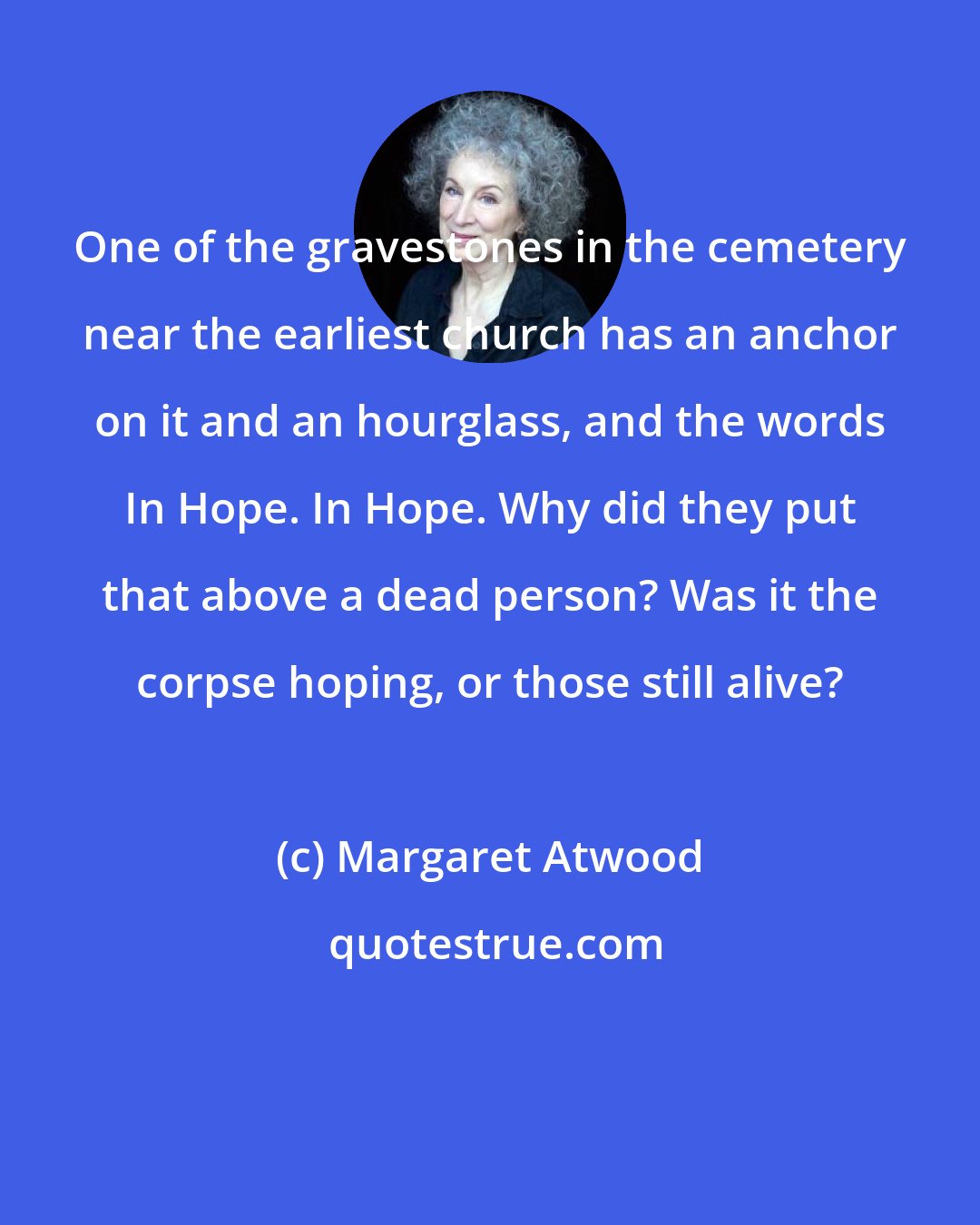 Margaret Atwood: One of the gravestones in the cemetery near the earliest church has an anchor on it and an hourglass, and the words In Hope. In Hope. Why did they put that above a dead person? Was it the corpse hoping, or those still alive?