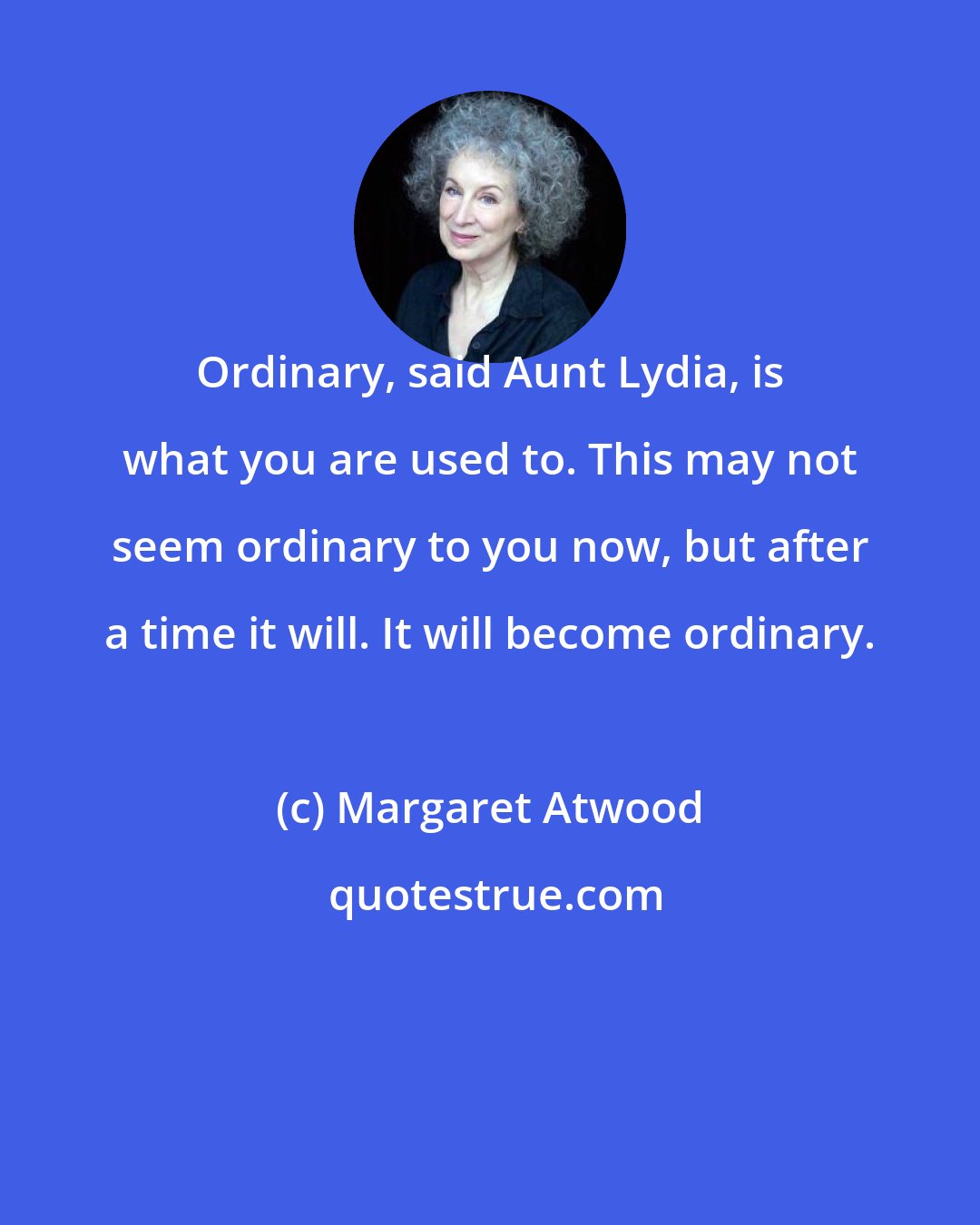 Margaret Atwood: Ordinary, said Aunt Lydia, is what you are used to. This may not seem ordinary to you now, but after a time it will. It will become ordinary.