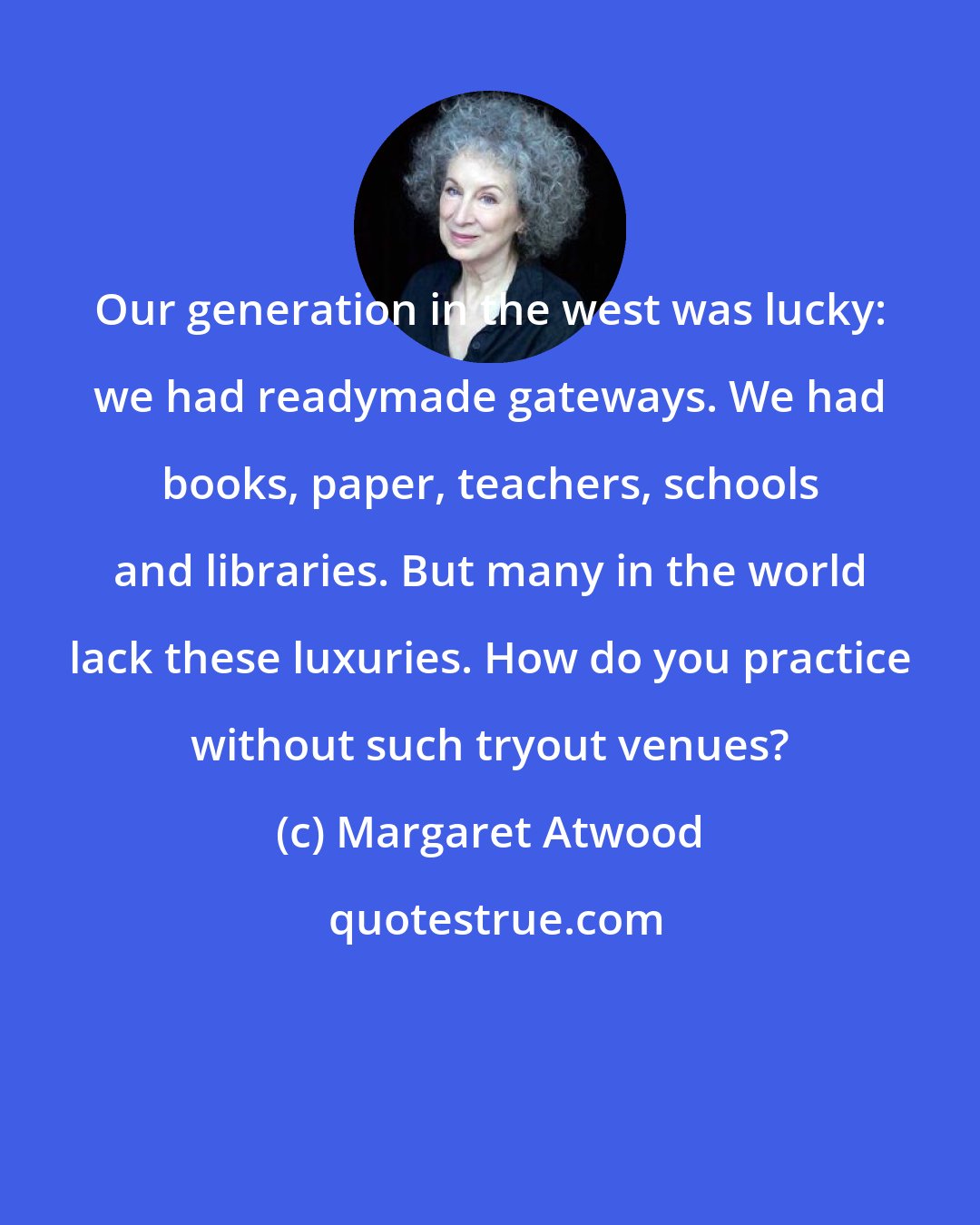 Margaret Atwood: Our generation in the west was lucky: we had readymade gateways. We had books, paper, teachers, schools and libraries. But many in the world lack these luxuries. How do you practice without such tryout venues?