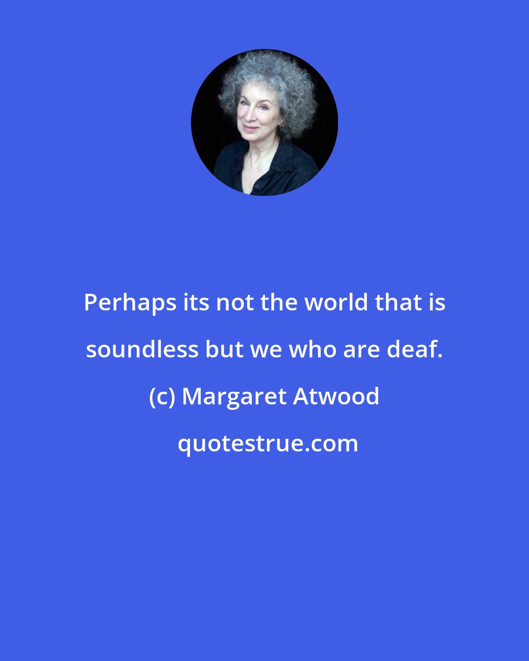 Margaret Atwood: Perhaps its not the world that is soundless but we who are deaf.