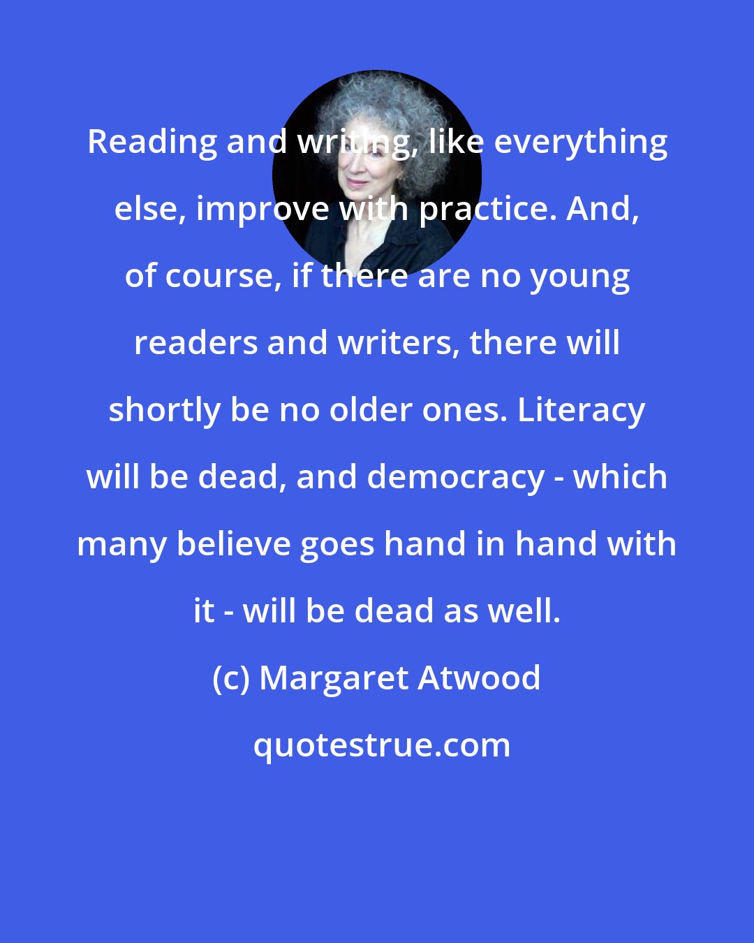 Margaret Atwood: Reading and writing, like everything else, improve with practice. And, of course, if there are no young readers and writers, there will shortly be no older ones. Literacy will be dead, and democracy - which many believe goes hand in hand with it - will be dead as well.