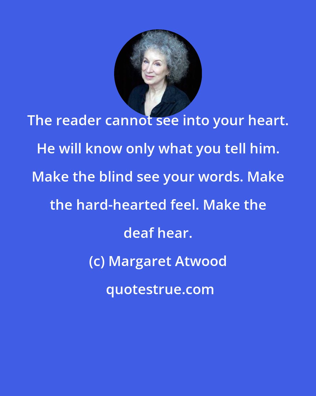 Margaret Atwood: The reader cannot see into your heart. He will know only what you tell him. Make the blind see your words. Make the hard-hearted feel. Make the deaf hear.