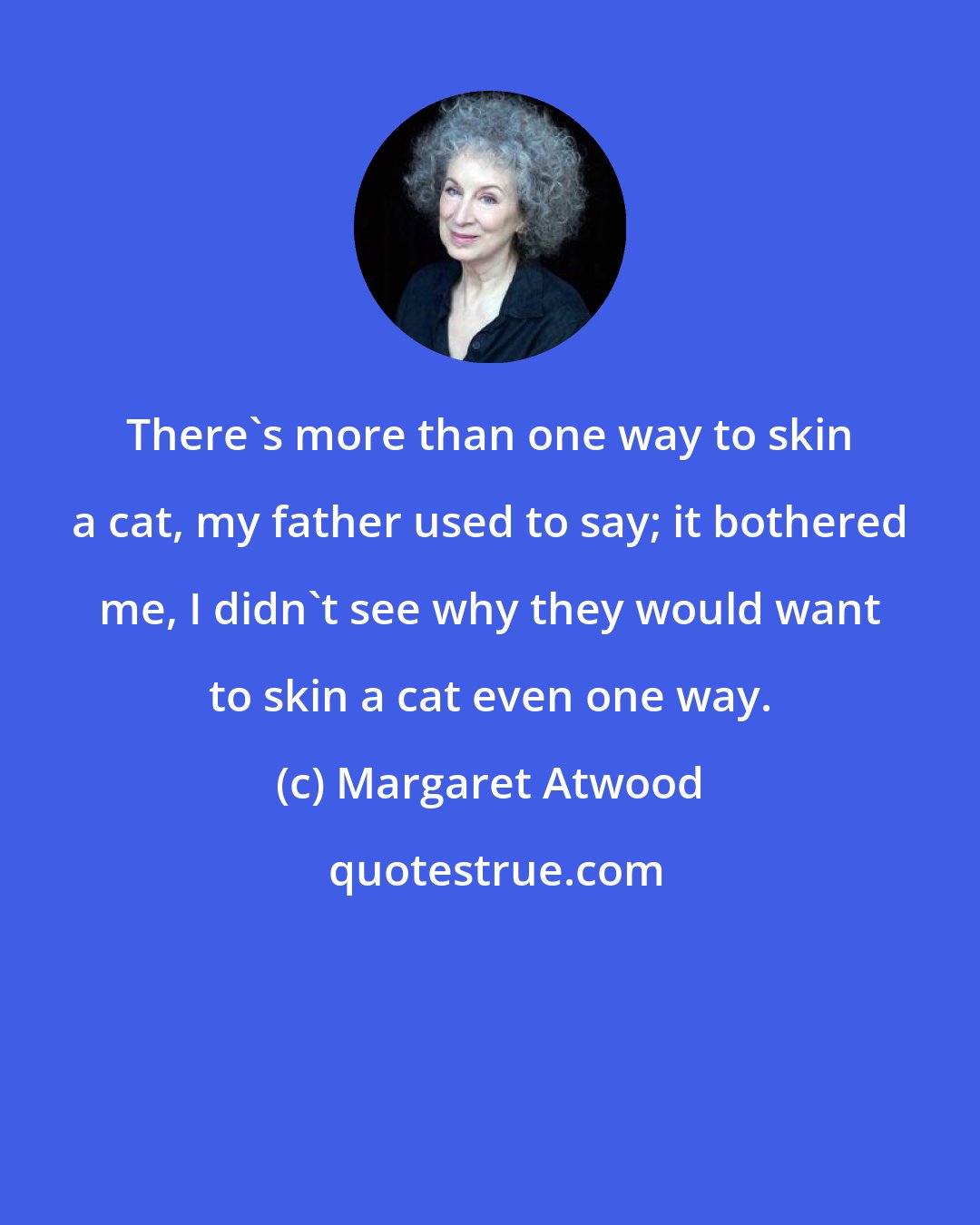 Margaret Atwood: There's more than one way to skin a cat, my father used to say; it bothered me, I didn't see why they would want to skin a cat even one way.