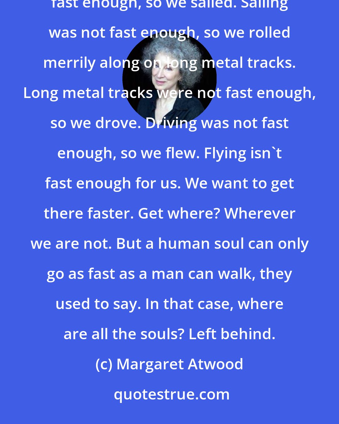 Margaret Atwood: Walking was not fast enough, so we ran. Running was not fast enough, so we galloped. Galloping was not fast enough, so we sailed. Sailing was not fast enough, so we rolled merrily along on long metal tracks. Long metal tracks were not fast enough, so we drove. Driving was not fast enough, so we flew. Flying isn't fast enough for us. We want to get there faster. Get where? Wherever we are not. But a human soul can only go as fast as a man can walk, they used to say. In that case, where are all the souls? Left behind.