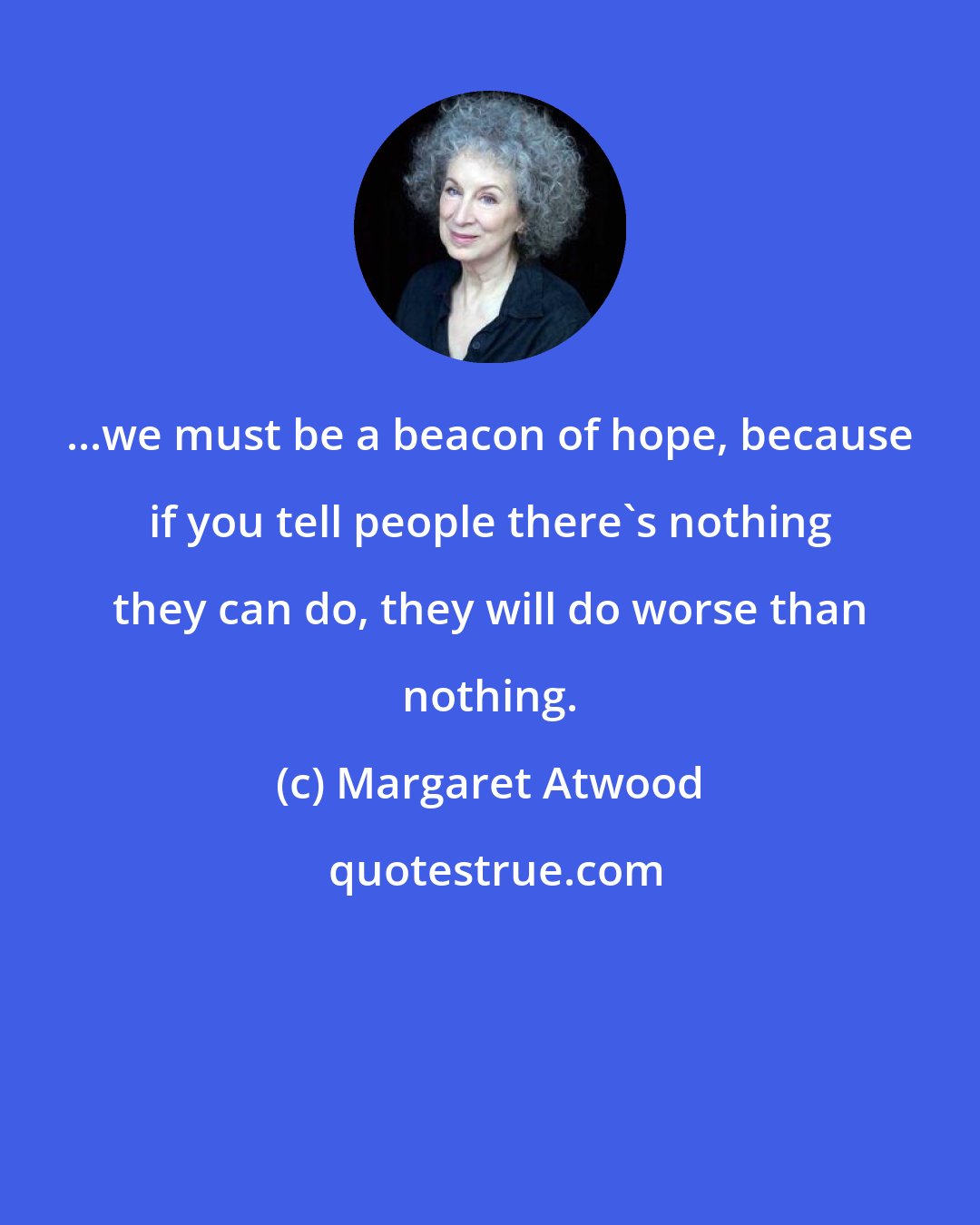 Margaret Atwood: ...we must be a beacon of hope, because if you tell people there's nothing they can do, they will do worse than nothing.