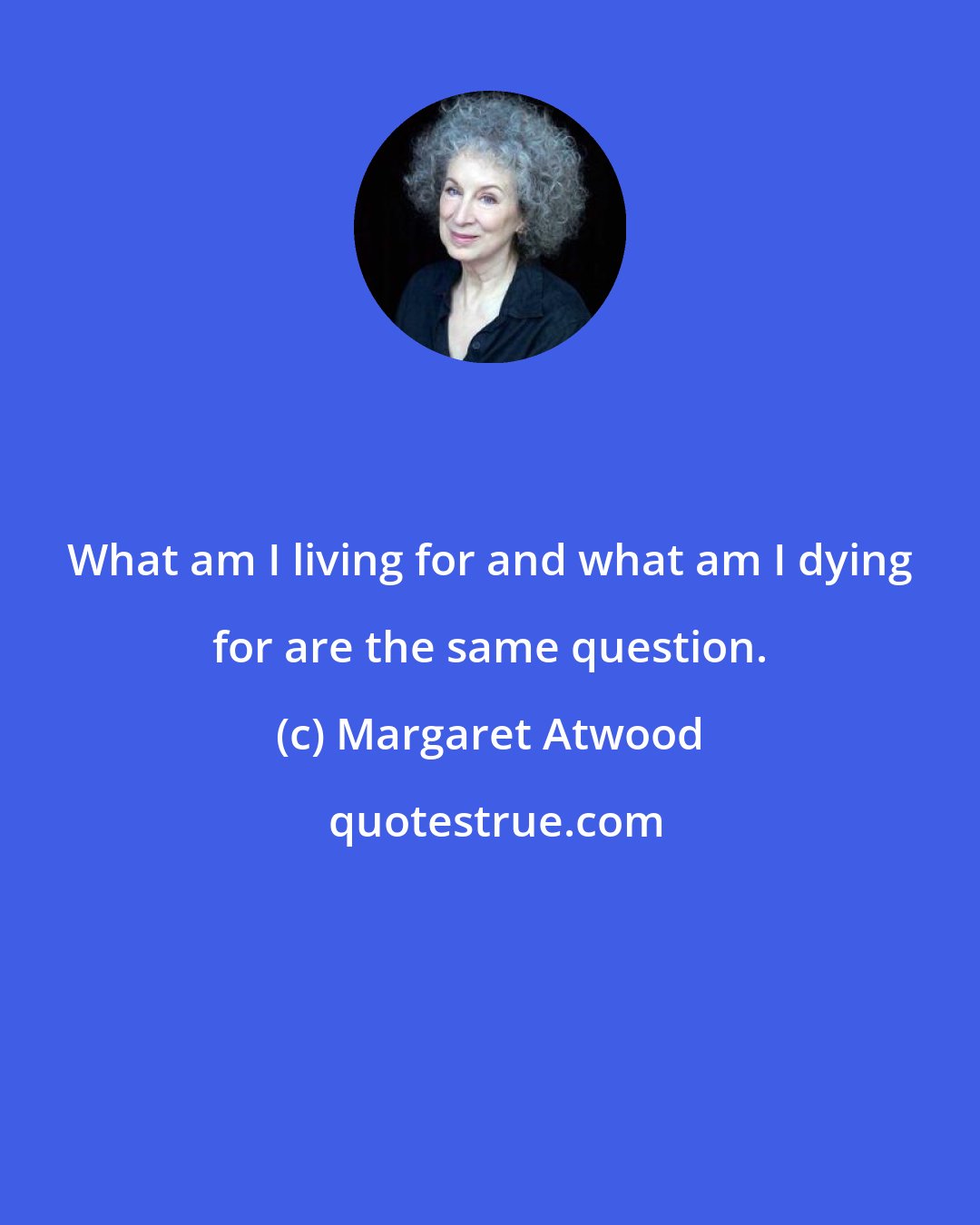 Margaret Atwood: What am I living for and what am I dying for are the same question.