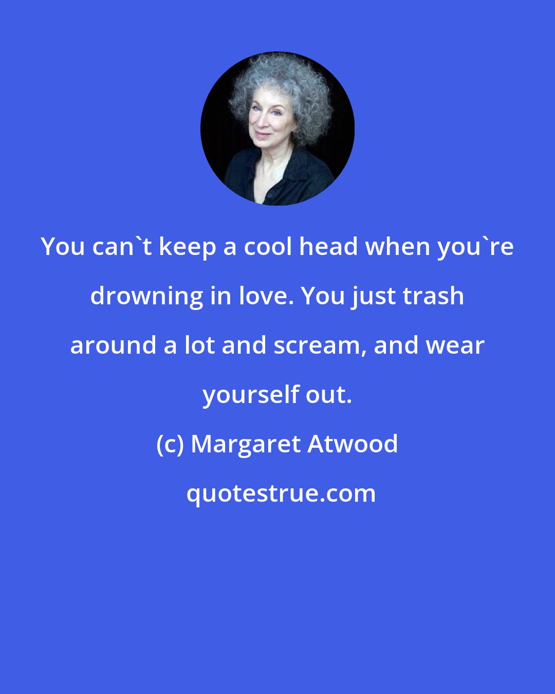 Margaret Atwood: You can't keep a cool head when you're drowning in love. You just trash around a lot and scream, and wear yourself out.