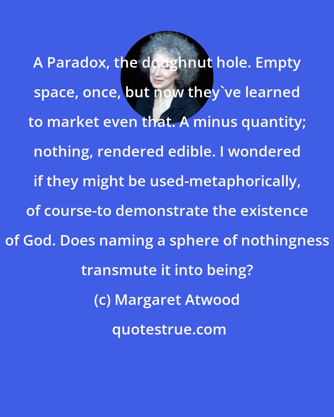 Margaret Atwood: A Paradox, the doughnut hole. Empty space, once, but now they've learned to market even that. A minus quantity; nothing, rendered edible. I wondered if they might be used-metaphorically, of course-to demonstrate the existence of God. Does naming a sphere of nothingness transmute it into being?