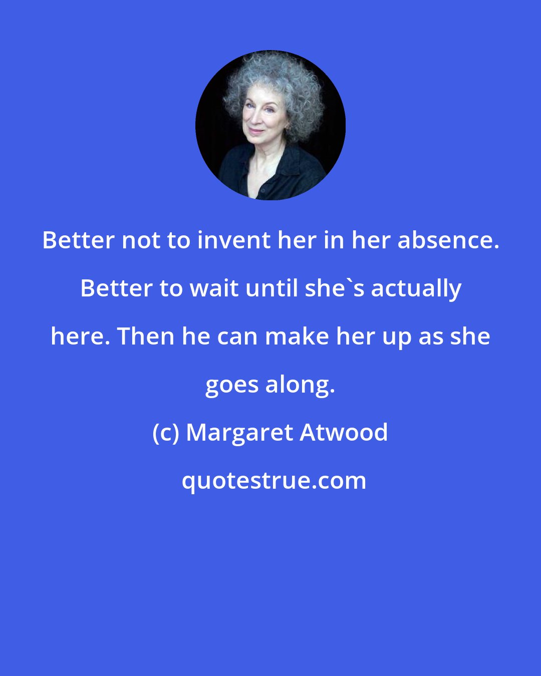 Margaret Atwood: Better not to invent her in her absence. Better to wait until she's actually here. Then he can make her up as she goes along.