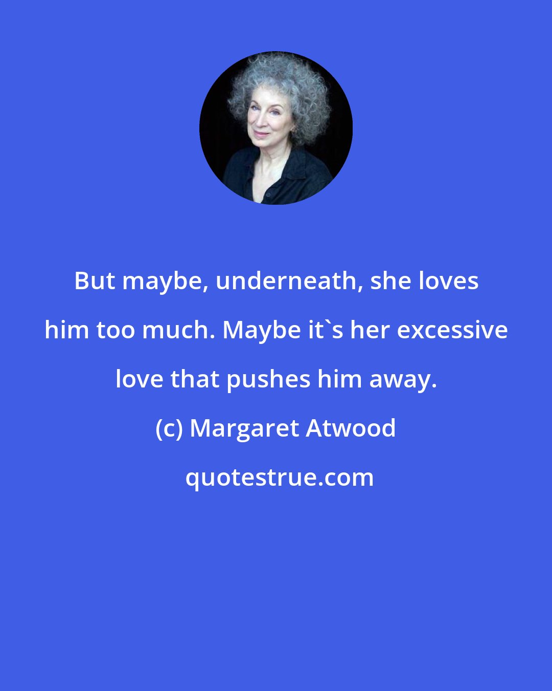 Margaret Atwood: But maybe, underneath, she loves him too much. Maybe it's her excessive love that pushes him away.