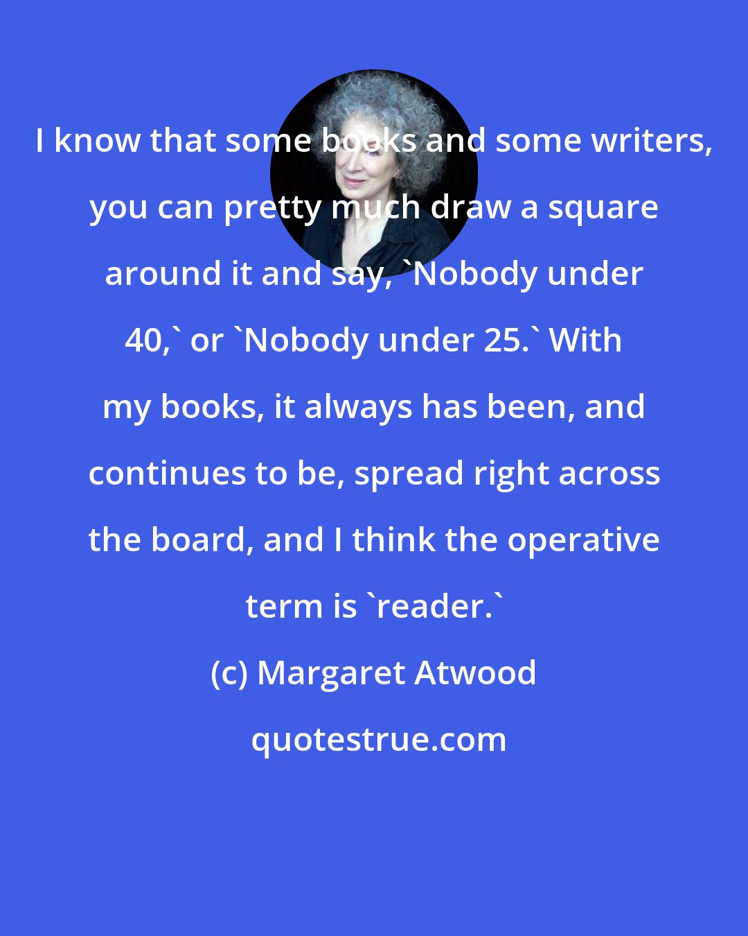 Margaret Atwood: I know that some books and some writers, you can pretty much draw a square around it and say, 'Nobody under 40,' or 'Nobody under 25.' With my books, it always has been, and continues to be, spread right across the board, and I think the operative term is 'reader.'