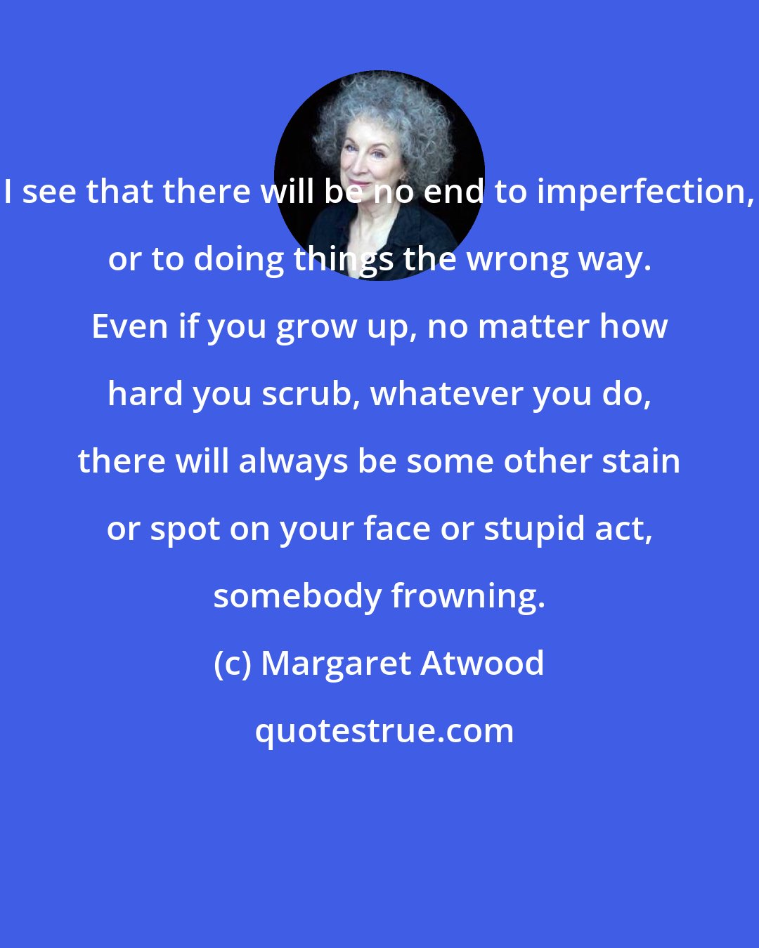 Margaret Atwood: I see that there will be no end to imperfection, or to doing things the wrong way. Even if you grow up, no matter how hard you scrub, whatever you do, there will always be some other stain or spot on your face or stupid act, somebody frowning.