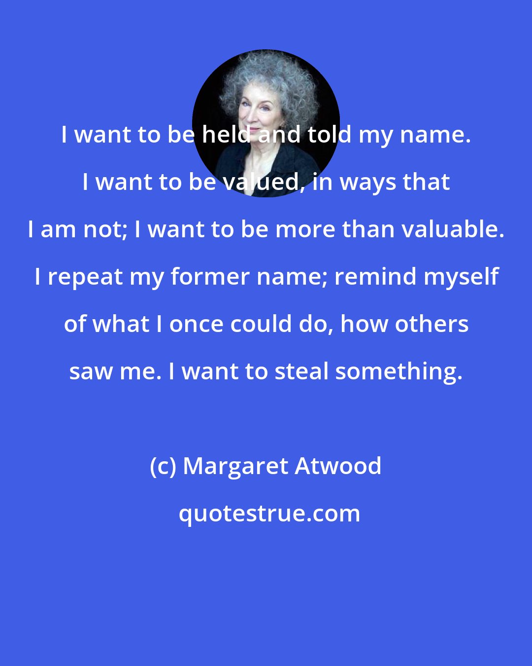 Margaret Atwood: I want to be held and told my name. I want to be valued, in ways that I am not; I want to be more than valuable. I repeat my former name; remind myself of what I once could do, how others saw me. I want to steal something.