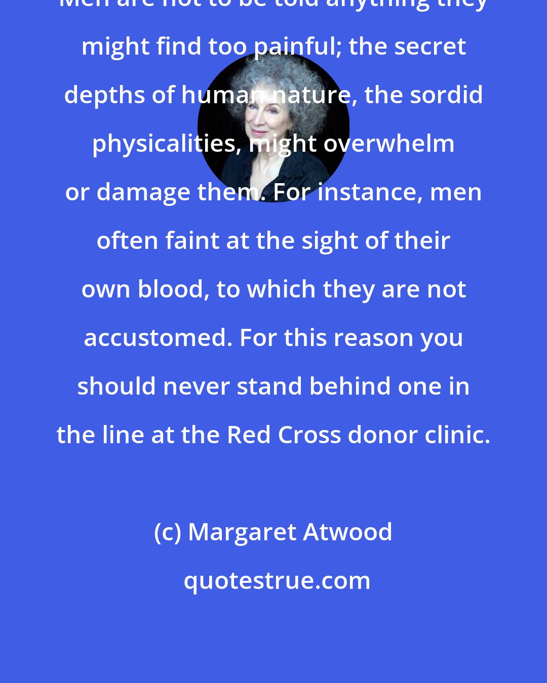 Margaret Atwood: Men are not to be told anything they might find too painful; the secret depths of human nature, the sordid physicalities, might overwhelm or damage them. For instance, men often faint at the sight of their own blood, to which they are not accustomed. For this reason you should never stand behind one in the line at the Red Cross donor clinic.