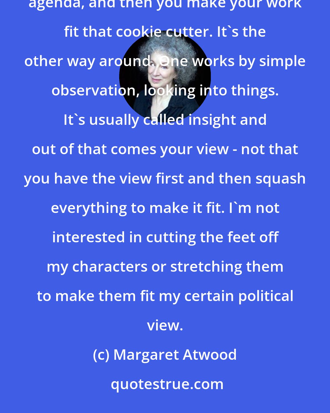 Margaret Atwood: People talking about politics usually start from the ass end backwards in that they think you have a political agenda, and then you make your work fit that cookie cutter. It's the other way around. One works by simple observation, looking into things. It's usually called insight and out of that comes your view - not that you have the view first and then squash everything to make it fit. I'm not interested in cutting the feet off my characters or stretching them to make them fit my certain political view.