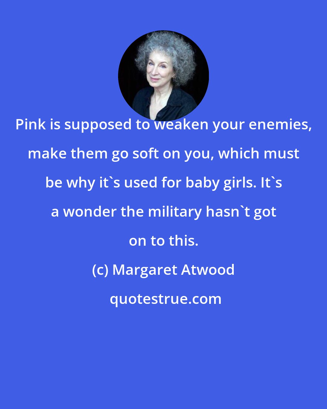 Margaret Atwood: Pink is supposed to weaken your enemies, make them go soft on you, which must be why it's used for baby girls. It's a wonder the military hasn't got on to this.