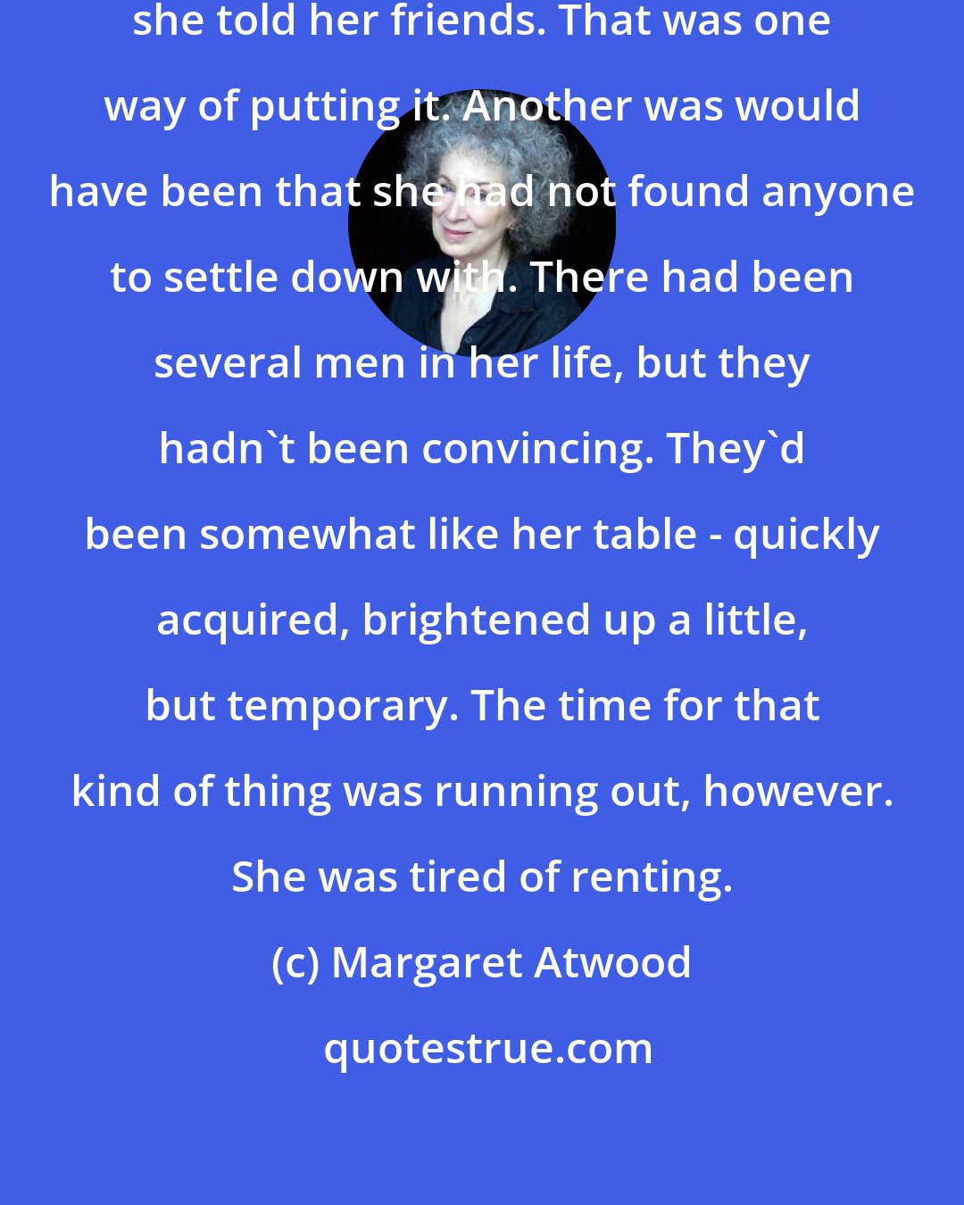 Margaret Atwood: She wasn't ready to settle down, she told her friends. That was one way of putting it. Another was would have been that she had not found anyone to settle down with. There had been several men in her life, but they hadn't been convincing. They'd been somewhat like her table - quickly acquired, brightened up a little, but temporary. The time for that kind of thing was running out, however. She was tired of renting.